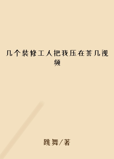 几个装修工人把我压在茶几视频